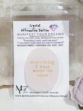 Load image into Gallery viewer, Rose Quartz Crystal Stone Affirmation Button. Everything I want wants me more. Manifest your wants and dreams as you hold the crystal. Promotes unconditional love, trust harmony and peace. Great gift idea